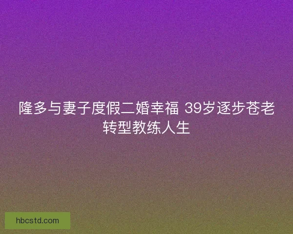 隆多与妻子度假二婚幸福 39岁逐步苍老转型教练人生