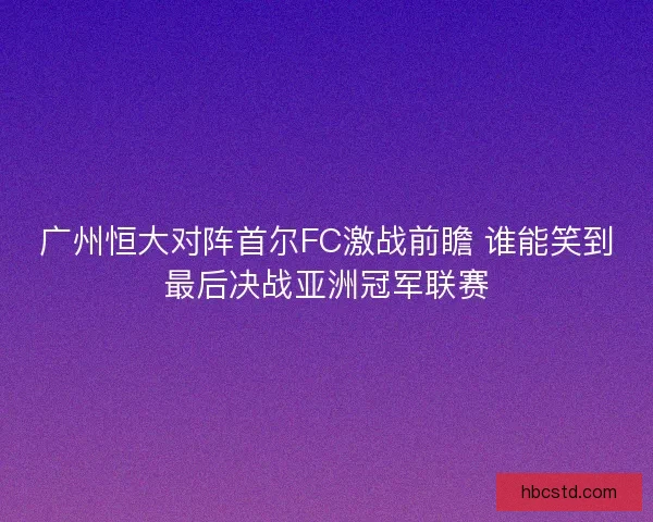 广州恒大对阵首尔FC激战前瞻 谁能笑到最后决战亚洲冠军联赛