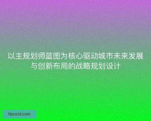 以主规划师蓝图为核心驱动城市未来发展与创新布局的战略规划设计