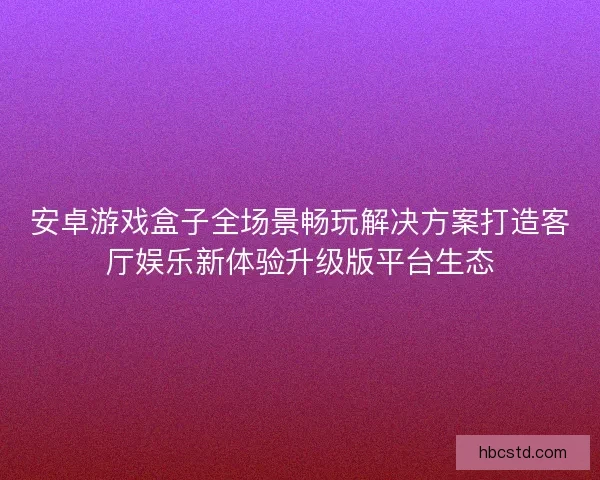 安卓游戏盒子全场景畅玩解决方案打造客厅娱乐新体验升级版平台生态