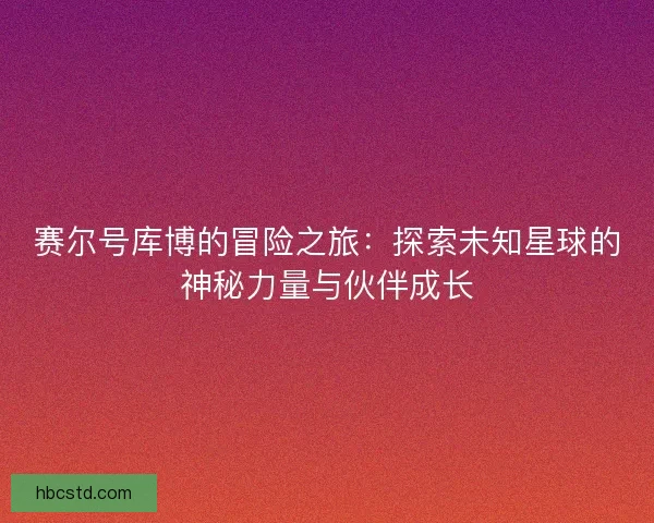 赛尔号库博的冒险之旅：探索未知星球的神秘力量与伙伴成长