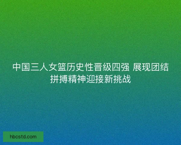 中国三人女篮历史性晋级四强 展现团结拼搏精神迎接新挑战