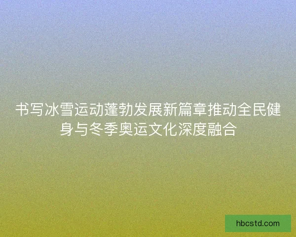 书写冰雪运动蓬勃发展新篇章推动全民健身与冬季奥运文化深度融合 书写冰雪运动蓬勃发展新篇章推动全民健身与冬季奥运文化深度融合