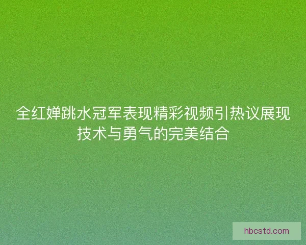 全红婵跳水冠军表现精彩视频引热议展现技术与勇气的完美结合