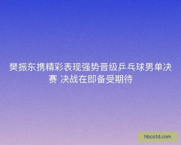 樊振东携精彩表现强势晋级乒乓球男单决赛 决战在即备受期待