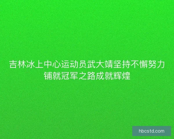 吉林冰上中心运动员武大靖坚持不懈努力铺就冠军之路成就辉煌